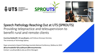 Speech Pathology Reaching Out at UTS (SPROUTS)
Providing telepractice and telesupervision to
benefit rural and remote clients
Courtney Reddacliff, Dr Lucy Bryant, and Professor Bronwyn Hemsley
The University of Technology Sydney
Paper presented at Speech Pathology Australia National Conference, Melbourne 2022
@CourtneyRedSLP @LucyEBryant @BronwynHemsley
Contact: Lucy.Bryant@uts.edu.au (Clinic Manager)
 