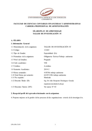 CPA SPA TI-IV 1
FACULTAD DE CIENCIAS CONTABLES FINANCIERAS Y ADMINISTRATIVAS
CARRERA PROFESIONAL DEADMINISTRACIÓN
SÍLABO/PLAN DEAPRENDIZAJE
TALLER DE INVESTIGACIÓN IV
A. SÍLABO:
1. Información General
1.1 Denominación de la asignatura: TALLER DE INVESTIGACIÓN IV
1.2 Código: 111683
1.3 Tipo de Estudio: Especialidad (Es)
1.4 Naturaleza de la asignatura: Obligatoria–Teórico/Trabajo autónomo
1.5 Nivel de Estudios: Pregrado
1.6 Ciclo académico: VIII
1.7 Créditos: 4 créditos
1.8 Semestre Académico: 2019-2
1.9 Horas semanales: 4 HT/8h trabajo autónomo
1.10 Total Horas por semestre: 64 HT/128h trabajo autónomo
1.11 Pre requisito: Matrícula
1.12 Docente Titular (D): Ing. Dr. Julio Benjamín Domínguez Granda
mquinonesn@uladech.edu.pe
1.13 Docentes Tutores (DT): Ver anexo N° 03
2. Rasgo del perfil del egresado relacionado con la asignatura
4. Propone mejoras en la gestión de los procesos de las organizaciones a través de la investigación.
 