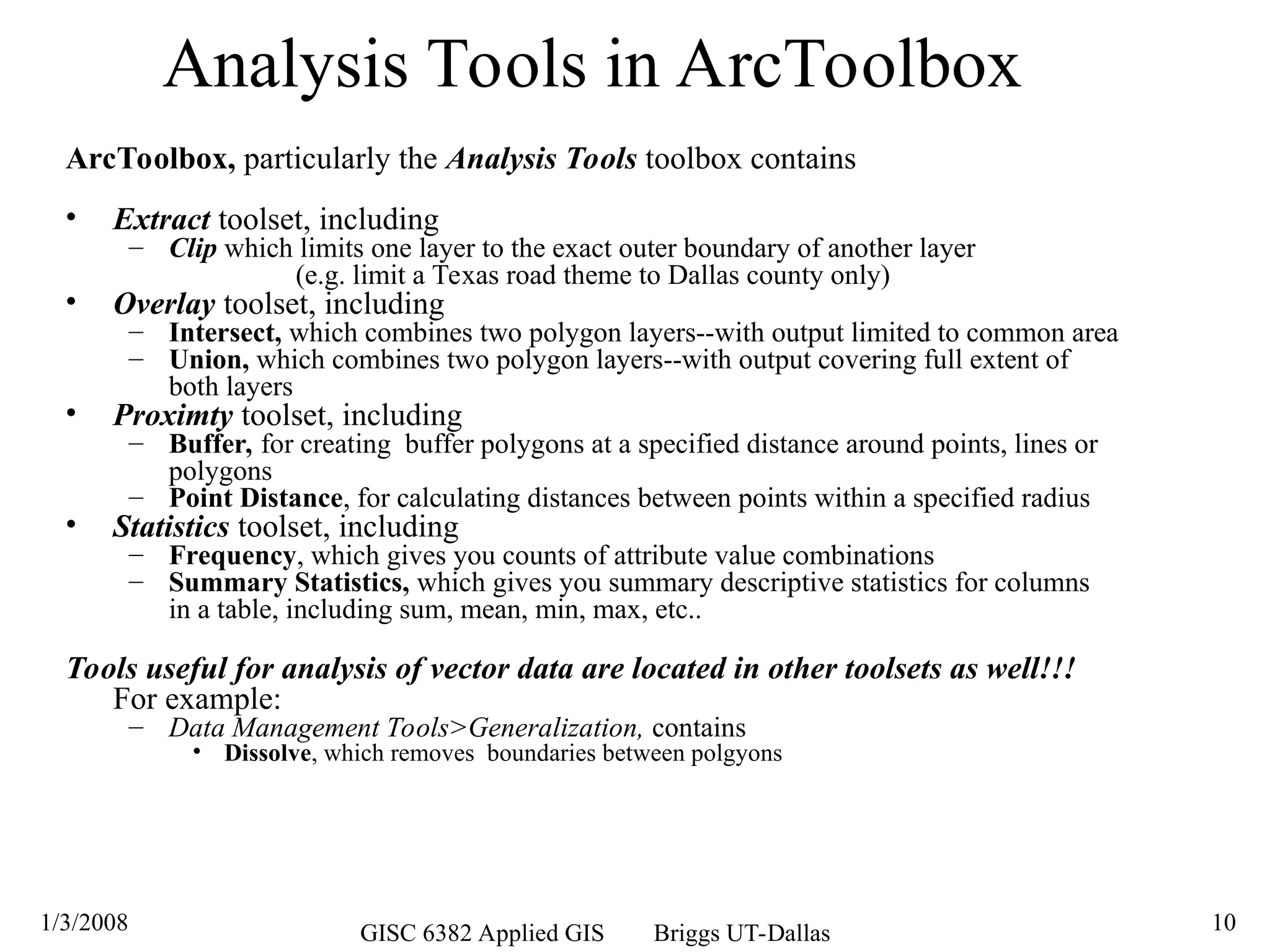 1/3/2008 GISC 6382 Applied GIS Briggs UT-Dallas 10
Analysis Tools in ArcToolbox
ArcToolbox, particularly the Analysis Tools toolbox contains
• Extract toolset, including
– Clip which limits one layer to the exact outer boundary of another layer
(e.g. limit a Texas road theme to Dallas county only)
• Overlay toolset, including
– Intersect, which combines two polygon layers--with output limited to common area
– Union, which combines two polygon layers--with output covering full extent of
both layers
• Proximty toolset, including
– Buffer, for creating buffer polygons at a specified distance around points, lines or
polygons
– Point Distance, for calculating distances between points within a specified radius
• Statistics toolset, including
– Frequency, which gives you counts of attribute value combinations
– Summary Statistics, which gives you summary descriptive statistics for columns
in a table, including sum, mean, min, max, etc..
Tools useful for analysis of vector data are located in other toolsets as well!!!
For example:
– Data Management Tools>Generalization, contains
• Dissolve, which removes boundaries between polgyons
 