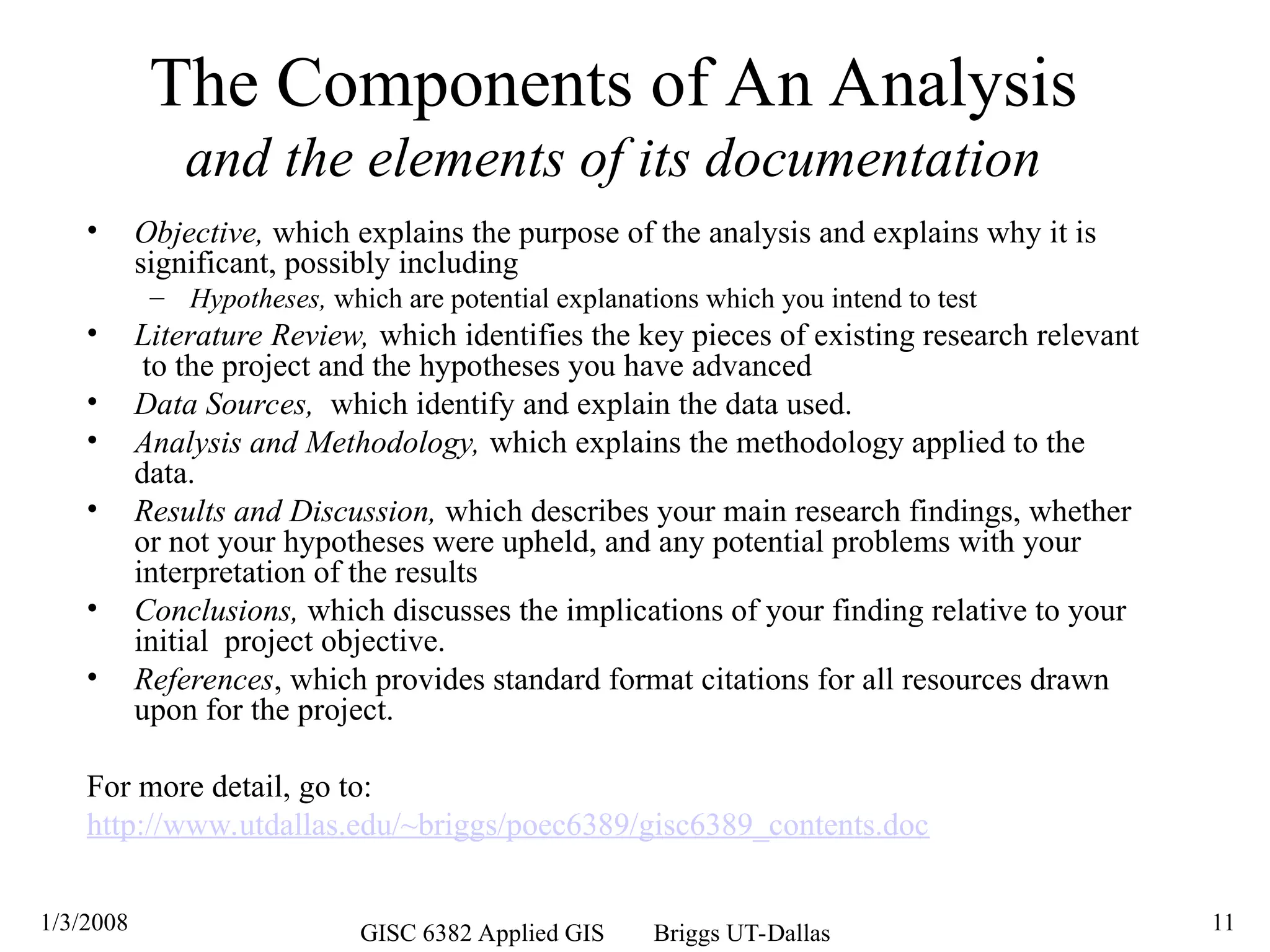 1/3/2008 GISC 6382 Applied GIS Briggs UT-Dallas 11
The Components of An Analysis
and the elements of its documentation
• Objective, which explains the purpose of the analysis and explains why it is
significant, possibly including
– Hypotheses, which are potential explanations which you intend to test
• Literature Review, which identifies the key pieces of existing research relevant
to the project and the hypotheses you have advanced
• Data Sources, which identify and explain the data used.
• Analysis and Methodology, which explains the methodology applied to the
data.
• Results and Discussion, which describes your main research findings, whether
or not your hypotheses were upheld, and any potential problems with your
interpretation of the results
• Conclusions, which discusses the implications of your finding relative to your
initial project objective.
• References, which provides standard format citations for all resources drawn
upon for the project.
For more detail, go to:
http://www.utdallas.edu/~briggs/poec6389/gisc6389_contents.doc
 