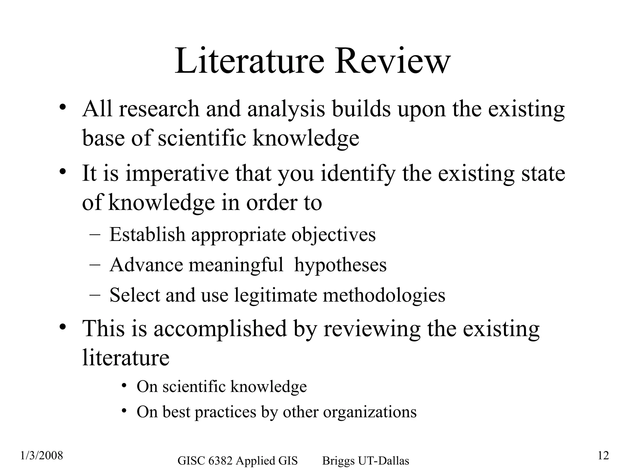 1/3/2008 GISC 6382 Applied GIS Briggs UT-Dallas 12
Literature Review
• All research and analysis builds upon the existing
base of scientific knowledge
• It is imperative that you identify the existing state
of knowledge in order to
– Establish appropriate objectives
– Advance meaningful hypotheses
– Select and use legitimate methodologies
• This is accomplished by reviewing the existing
literature
• On scientific knowledge
• On best practices by other organizations
 