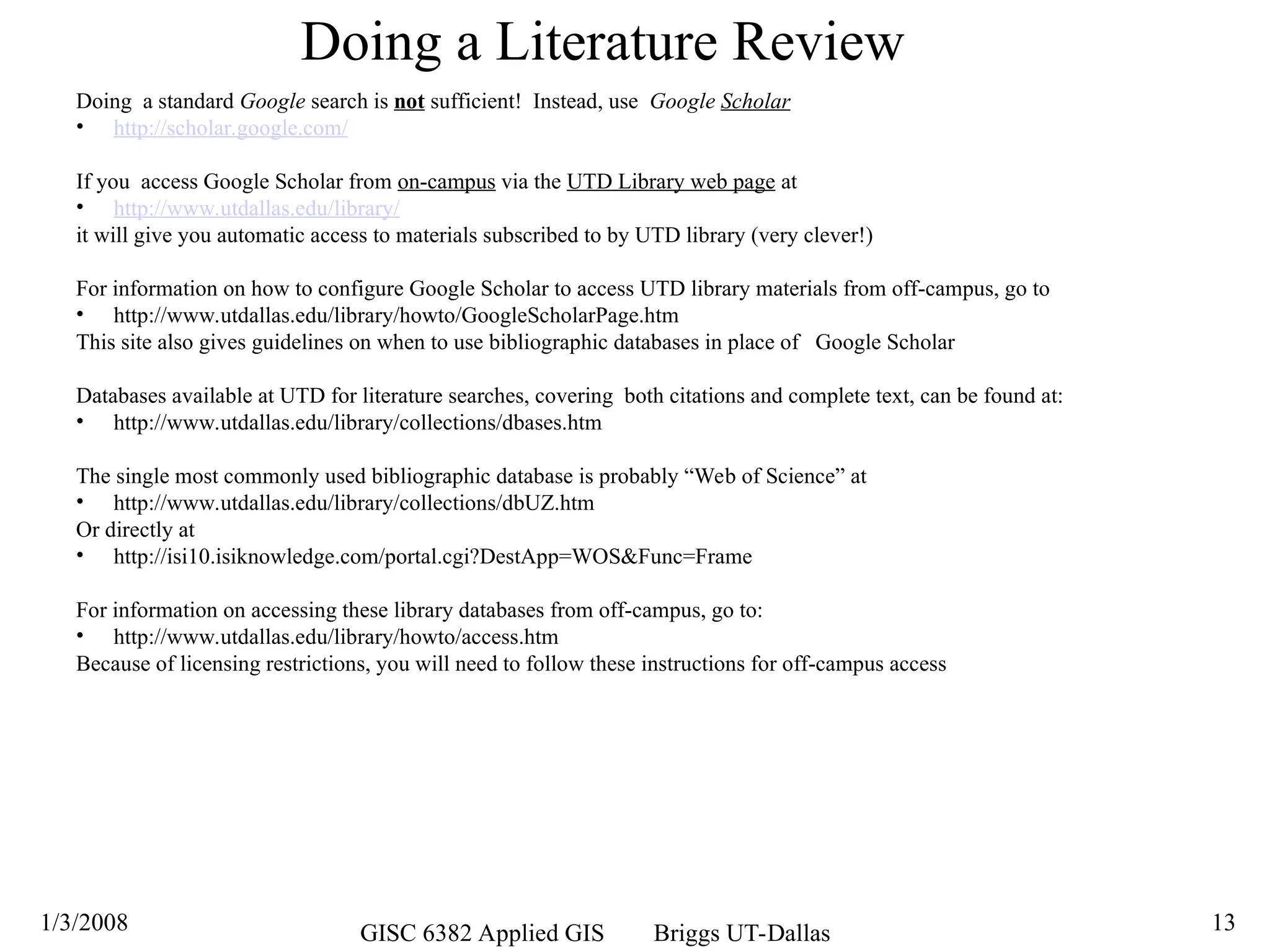 1/3/2008 GISC 6382 Applied GIS Briggs UT-Dallas 13
Doing a Literature Review
Doing a standard Google search is not sufficient! Instead, use Google Scholar
• http://scholar.google.com/
If you access Google Scholar from on-campus via the UTD Library web page at
• http://www.utdallas.edu/library/
it will give you automatic access to materials subscribed to by UTD library (very clever!)
For information on how to configure Google Scholar to access UTD library materials from off-campus, go to
• http://www.utdallas.edu/library/howto/GoogleScholarPage.htm
This site also gives guidelines on when to use bibliographic databases in place of Google Scholar
Databases available at UTD for literature searches, covering both citations and complete text, can be found at:
• http://www.utdallas.edu/library/collections/dbases.htm
The single most commonly used bibliographic database is probably “Web of Science” at
• http://www.utdallas.edu/library/collections/dbUZ.htm
Or directly at
• http://isi10.isiknowledge.com/portal.cgi?DestApp=WOS&Func=Frame
For information on accessing these library databases from off-campus, go to:
• http://www.utdallas.edu/library/howto/access.htm
Because of licensing restrictions, you will need to follow these instructions for off-campus access
 