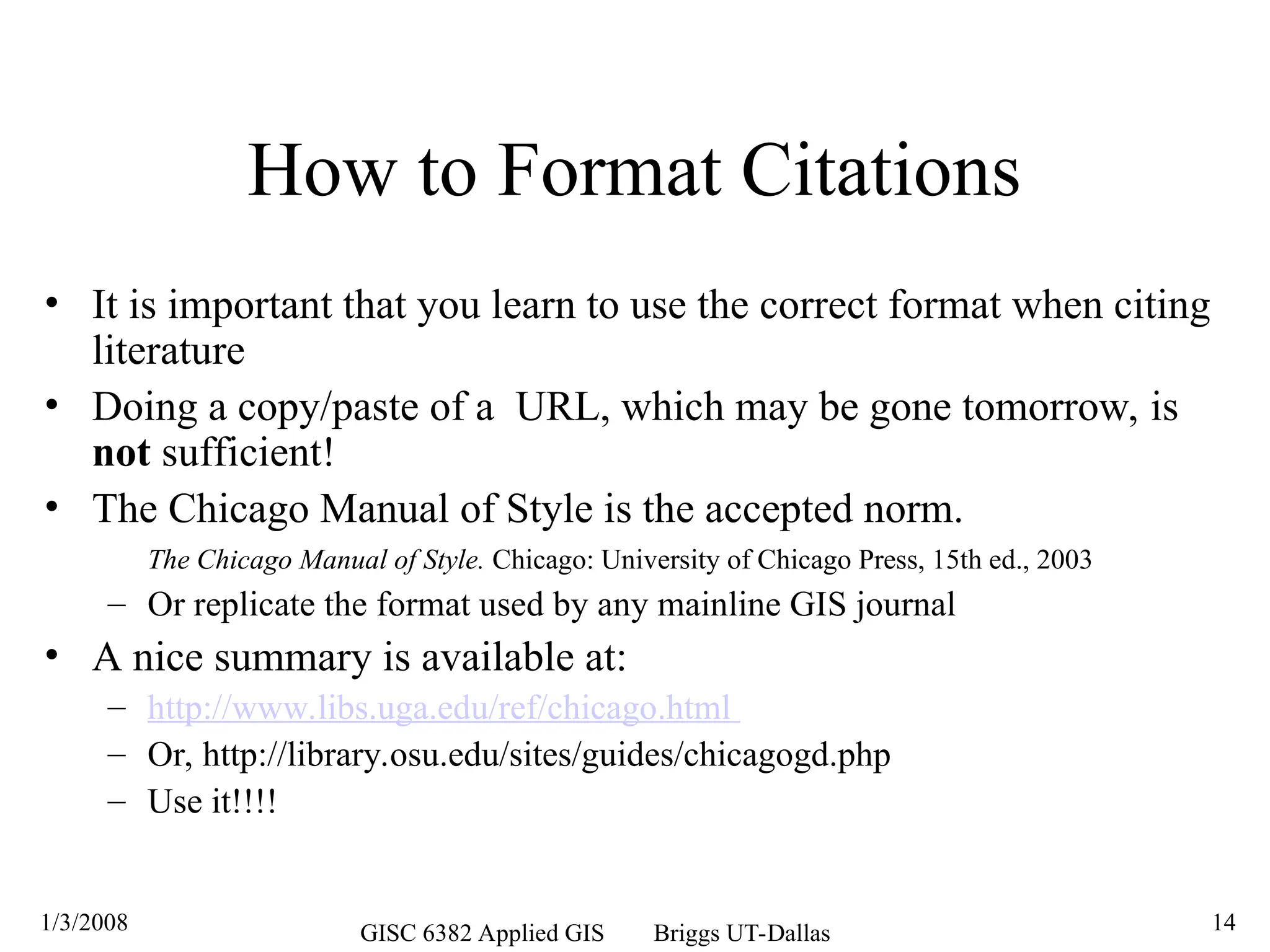 1/3/2008 GISC 6382 Applied GIS Briggs UT-Dallas 14
How to Format Citations
• It is important that you learn to use the correct format when citing
literature
• Doing a copy/paste of a URL, which may be gone tomorrow, is
not sufficient!
• The Chicago Manual of Style is the accepted norm.
The Chicago Manual of Style. Chicago: University of Chicago Press, 15th ed., 2003
– Or replicate the format used by any mainline GIS journal
• A nice summary is available at:
– http://www.libs.uga.edu/ref/chicago.html
– Or, http://library.osu.edu/sites/guides/chicagogd.php
– Use it!!!!
 