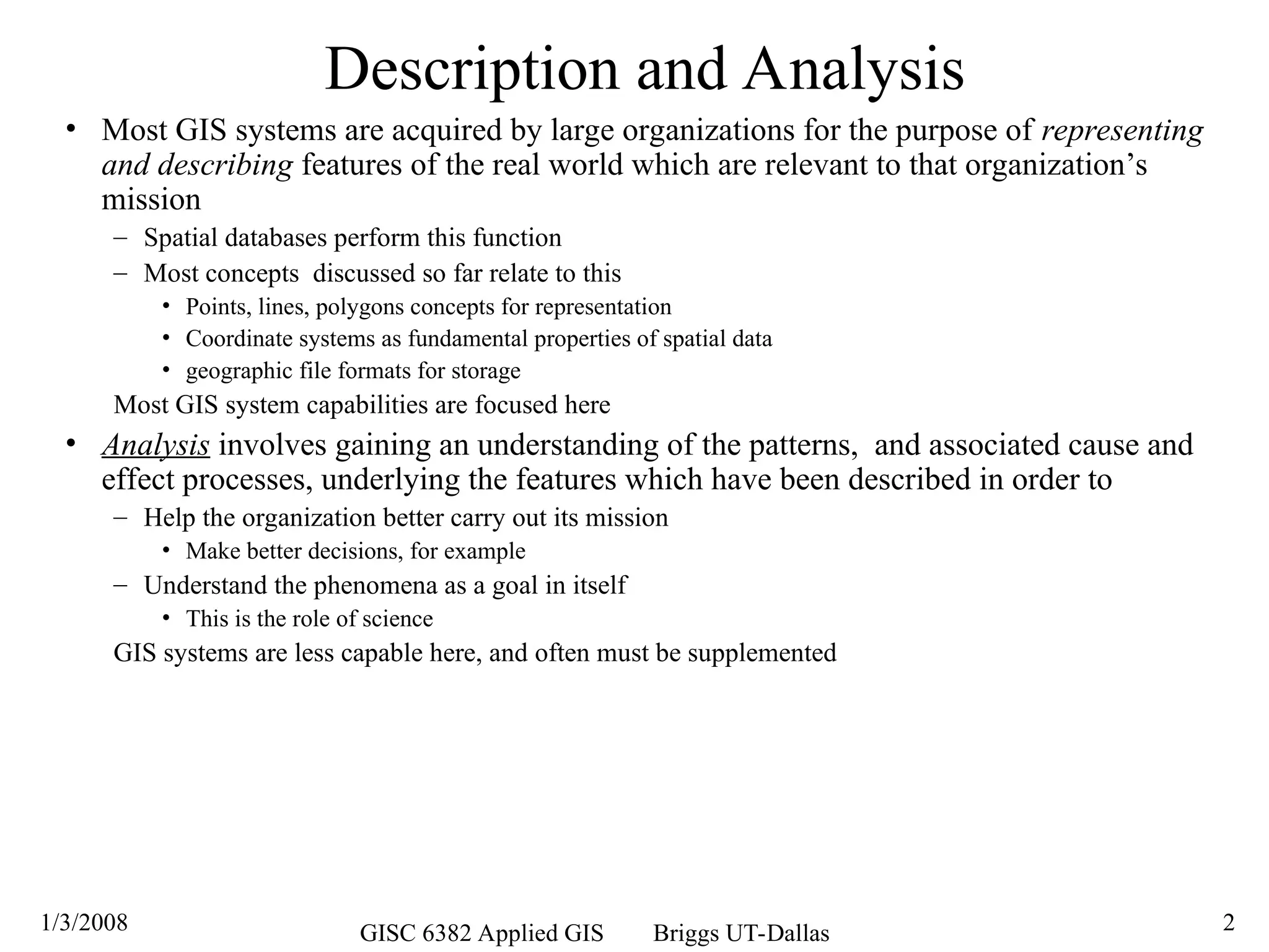 1/3/2008 GISC 6382 Applied GIS Briggs UT-Dallas 2
Description and Analysis
• Most GIS systems are acquired by large organizations for the purpose of representing
and describing features of the real world which are relevant to that organization’s
mission
– Spatial databases perform this function
– Most concepts discussed so far relate to this
• Points, lines, polygons concepts for representation
• Coordinate systems as fundamental properties of spatial data
• geographic file formats for storage
Most GIS system capabilities are focused here
• Analysis involves gaining an understanding of the patterns, and associated cause and
effect processes, underlying the features which have been described in order to
– Help the organization better carry out its mission
• Make better decisions, for example
– Understand the phenomena as a goal in itself
• This is the role of science
GIS systems are less capable here, and often must be supplemented
 
