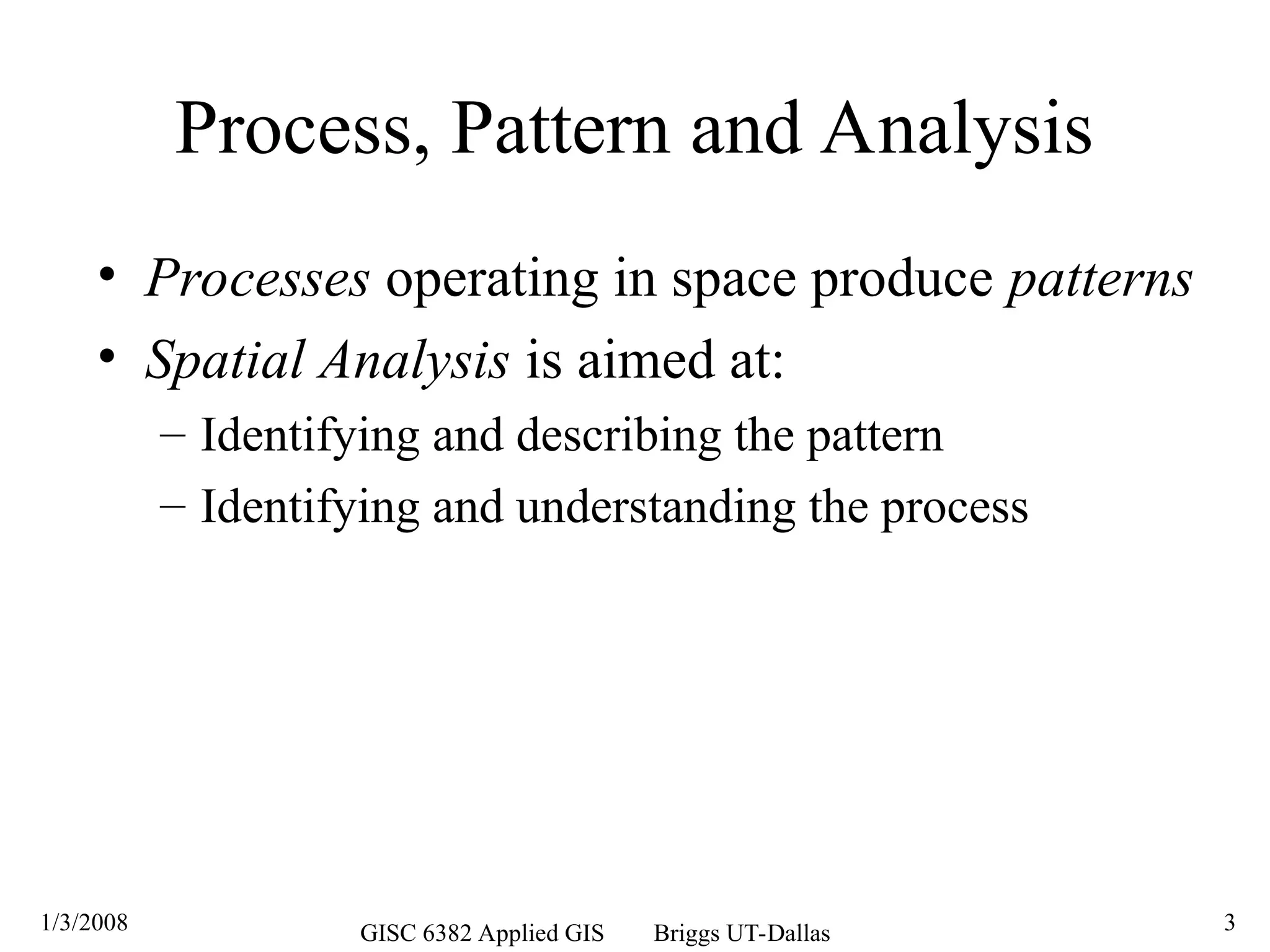 1/3/2008 GISC 6382 Applied GIS Briggs UT-Dallas 3
Process, Pattern and Analysis
• Processes operating in space produce patterns
• Spatial Analysis is aimed at:
– Identifying and describing the pattern
– Identifying and understanding the process
 