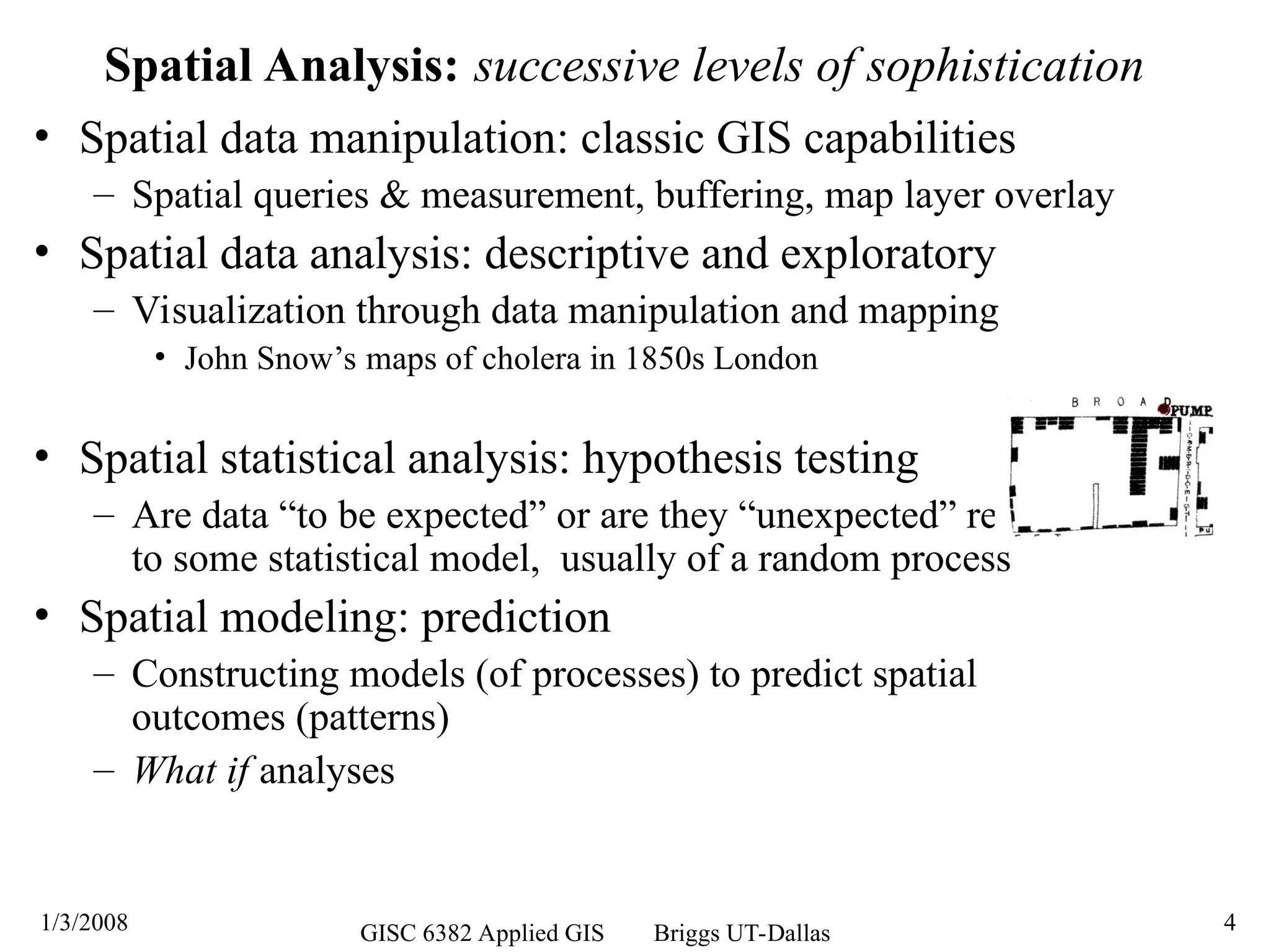 1/3/2008 GISC 6382 Applied GIS Briggs UT-Dallas 4
Spatial Analysis: successive levels of sophistication
• Spatial data manipulation: classic GIS capabilities
– Spatial queries & measurement, buffering, map layer overlay
• Spatial data analysis: descriptive and exploratory
– Visualization through data manipulation and mapping
• John Snow’s maps of cholera in 1850s London
• Spatial statistical analysis: hypothesis testing
– Are data “to be expected” or are they “unexpected” relative
to some statistical model, usually of a random process
• Spatial modeling: prediction
– Constructing models (of processes) to predict spatial
outcomes (patterns)
– What if analyses
 