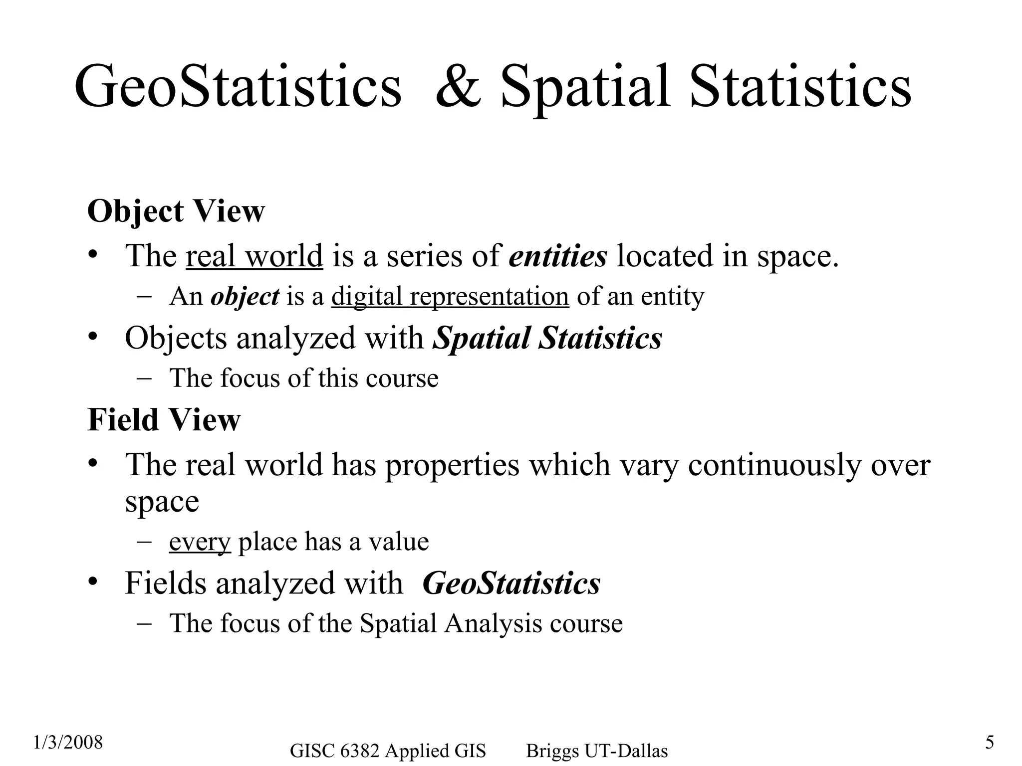 1/3/2008 GISC 6382 Applied GIS Briggs UT-Dallas 5
GeoStatistics & Spatial Statistics
Object View
• The real world is a series of entities located in space.
– An object is a digital representation of an entity
• Objects analyzed with Spatial Statistics
– The focus of this course
Field View
• The real world has properties which vary continuously over
space
– every place has a value
• Fields analyzed with GeoStatistics
– The focus of the Spatial Analysis course
 