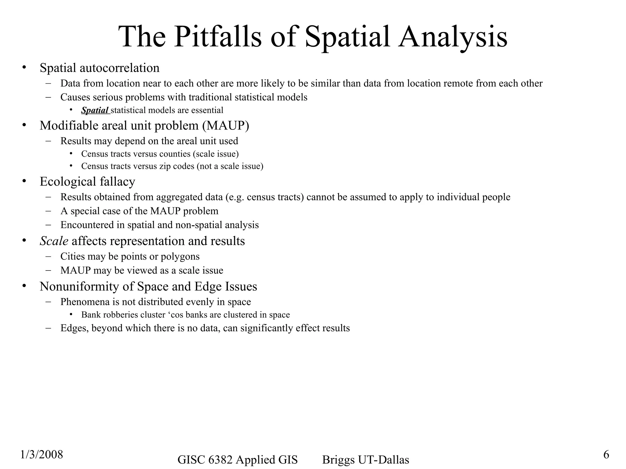 1/3/2008 GISC 6382 Applied GIS Briggs UT-Dallas 6
The Pitfalls of Spatial Analysis
• Spatial autocorrelation
– Data from location near to each other are more likely to be similar than data from location remote from each other
– Causes serious problems with traditional statistical models
• Spatial statistical models are essential
• Modifiable areal unit problem (MAUP)
– Results may depend on the areal unit used
• Census tracts versus counties (scale issue)
• Census tracts versus zip codes (not a scale issue)
• Ecological fallacy
– Results obtained from aggregated data (e.g. census tracts) cannot be assumed to apply to individual people
– A special case of the MAUP problem
– Encountered in spatial and non-spatial analysis
• Scale affects representation and results
– Cities may be points or polygons
– MAUP may be viewed as a scale issue
• Nonuniformity of Space and Edge Issues
– Phenomena is not distributed evenly in space
• Bank robberies cluster ‘cos banks are clustered in space
– Edges, beyond which there is no data, can significantly effect results
 