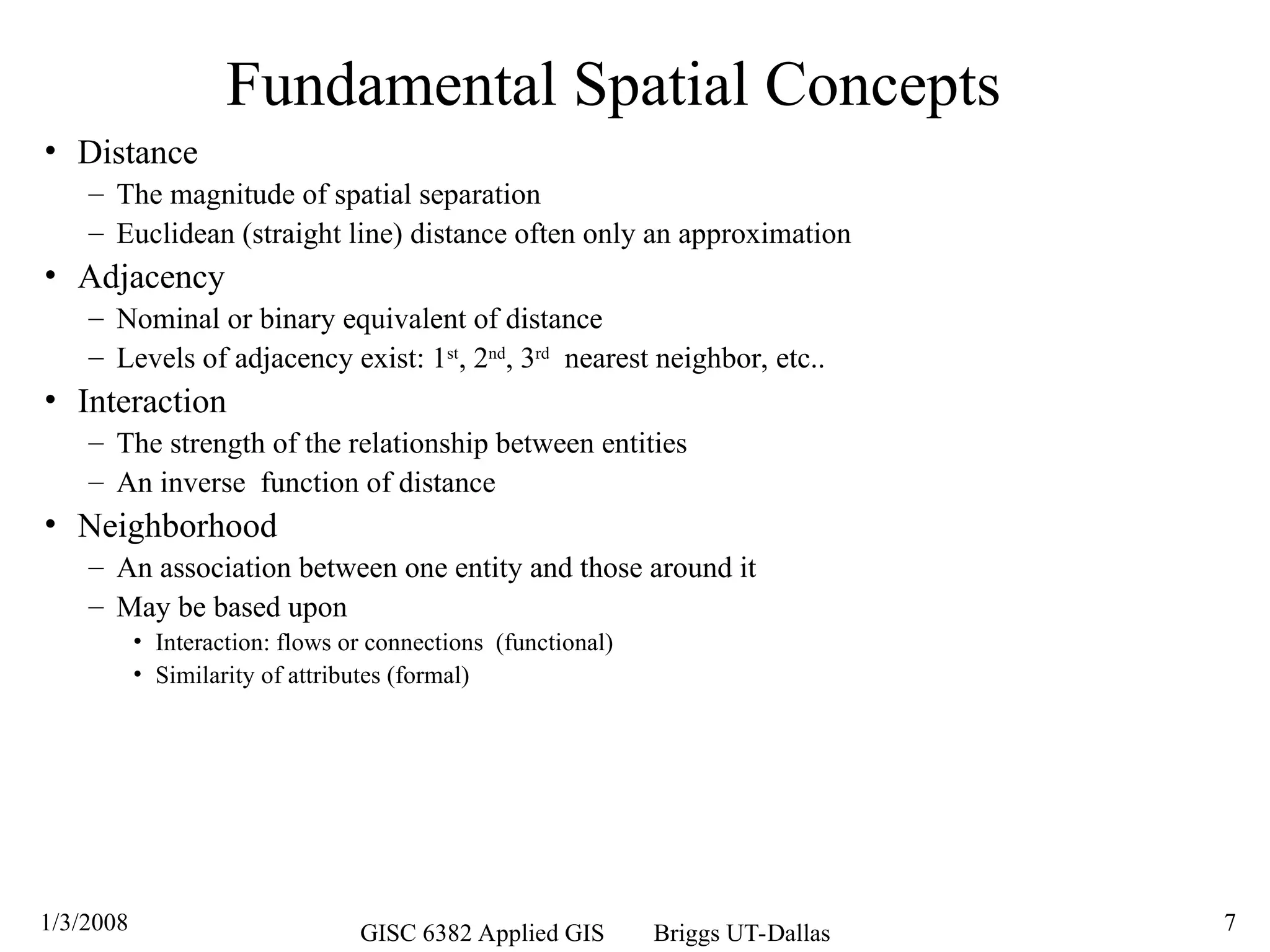 1/3/2008 GISC 6382 Applied GIS Briggs UT-Dallas 7
Fundamental Spatial Concepts
• Distance
– The magnitude of spatial separation
– Euclidean (straight line) distance often only an approximation
• Adjacency
– Nominal or binary equivalent of distance
– Levels of adjacency exist: 1st
, 2nd
, 3rd
nearest neighbor, etc..
• Interaction
– The strength of the relationship between entities
– An inverse function of distance
• Neighborhood
– An association between one entity and those around it
– May be based upon
• Interaction: flows or connections (functional)
• Similarity of attributes (formal)
 