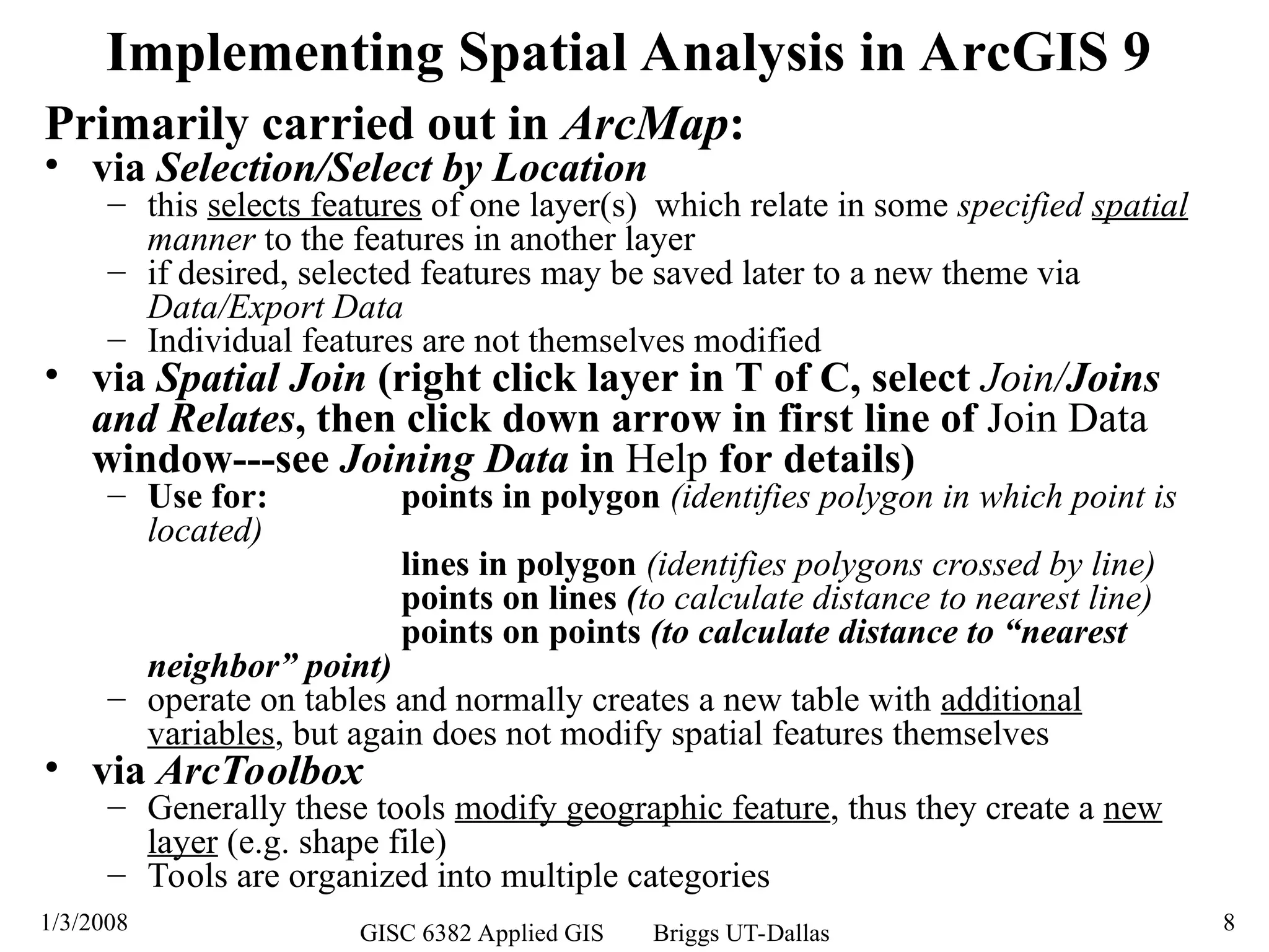 1/3/2008 GISC 6382 Applied GIS Briggs UT-Dallas 8
Primarily carried out in ArcMap:
• via Selection/Select by Location
– this selects features of one layer(s) which relate in some specified spatial
manner to the features in another layer
– if desired, selected features may be saved later to a new theme via
Data/Export Data
– Individual features are not themselves modified
• via Spatial Join (right click layer in T of C, select Join/Joins
and Relates, then click down arrow in first line of Join Data
window---see Joining Data in Help for details)
– Use for: points in polygon (identifies polygon in which point is
located)
lines in polygon (identifies polygons crossed by line)
points on lines (to calculate distance to nearest line)
points on points (to calculate distance to “nearest
neighbor” point)
– operate on tables and normally creates a new table with additional
variables, but again does not modify spatial features themselves
• via ArcToolbox
– Generally these tools modify geographic feature, thus they create a new
layer (e.g. shape file)
– Tools are organized into multiple categories
Implementing Spatial Analysis in ArcGIS 9
 