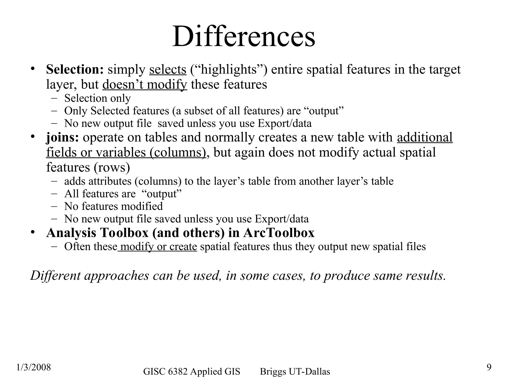 1/3/2008 GISC 6382 Applied GIS Briggs UT-Dallas 9
Differences
• Selection: simply selects (“highlights”) entire spatial features in the target
layer, but doesn’t modify these features
– Selection only
– Only Selected features (a subset of all features) are “output”
– No new output file saved unless you use Export/data
• joins: operate on tables and normally creates a new table with additional
fields or variables (columns), but again does not modify actual spatial
features (rows)
– adds attributes (columns) to the layer’s table from another layer’s table
– All features are “output”
– No features modified
– No new output file saved unless you use Export/data
• Analysis Toolbox (and others) in ArcToolbox
– Often these modify or create spatial features thus they output new spatial files
Different approaches can be used, in some cases, to produce same results.
 