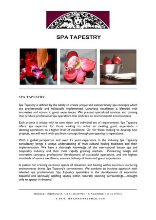 SPA TAPESTRY




__________________________________________________________________________________________


SPA TAPESTRY

Spa Tapestry is defined by the ability to create unique and extraordinary spa concepts which
are professionally and holistically implemented. Luxurious excellence is blended with
innovative and eccentric guest experiences. We present specialized services and training
that produce professional Spa operations that embrace an environmental consciousness.

Each project is unique with its own vision and individual set of requirements. Spa Tapestry
offers spa expertise for those looking to refine an existing guest experience -
steering operations to a higher level of excellence. Or, for those looking to develop new
projects, we will work with you from concept through pre-opening to operations.

With a global perspective and over 15 years experience in the industry, Spa Tapestry
consultancy brings a unique understanding of multi-cultural healing traditions and their
implementation. We have a thorough knowledge of the international luxury spa and
hospitality industry and their most rapidly growing markets. Pioneering design and
innovative concepts, professional development of successful operations, and the highest
standards of service excellence, ensures delivery of treasured guest experiences.

A passion for creating exclusive spaces of relaxation and healing within luxurious, nurturing
environments drives Spa Tapestry’s commitment. We combine an intuitive approach with
talented spa professionals. Spa Tapestry specializes in the development of successful,
beautiful and spiritually uplifting spaces within naturally stunning surroundings......thought
only to appear in dreams!

____________________________________________________________________
           MOBILE: INDONESIA +62 81 338507780 • SINGAPORE +65 81 378336

                             E-MAIL: SPATAPESTRY@GMAIL.COM
 