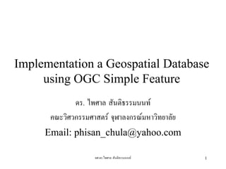 Implementation a Geospatial Database
     using OGC Simple Feature
             ดร. ไพศาล สันติธรรมนนท
      คณะวิศวกรรมศาสตร จุฬาลงกรณมหาวิทยาลัย
     Email: phisan_chula@yahoo.com

                   ผศ.ดร.ไพศาล สันติธรรมนนท    1
 