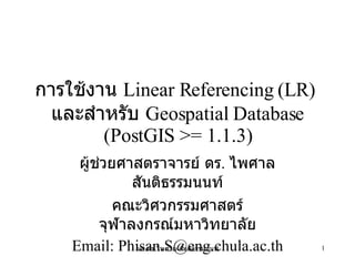 การใช้งาน  Linear Referencing (LR)  และสำหรับ  Geospatial Database (PostGIS >= 1.1.3) ผู้ช่วยศาสตราจารย์ ดร .  ไพศาล สันติธรรมนนท์ คณะวิศวกรรมศาสตร์ จุฬาลงกรณ์มหาวิทยาลัย Email: Phisan.S@eng.chula.ac.th 