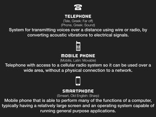 Telephone
(Tele, Greek: Far off)
(Phone, Greek: Sound)
System for transmitting voices over a distance using wire or radio, by
converting acoustic vibrations to electrical signals.!
Mobile phone
(Mobilis, Latin: Movable)
Telephone with access to a cellular radio system so it can be used over a
wide area, without a physical connection to a network.!
!
SMARTPHONE
(Smeart, Old English: Sharp) 
Mobile phone that is able to perform many of the functions of a computer,
typically having a relatively large screen and an operating system capable of
running general purpose applications.!
 