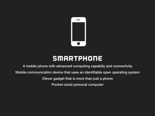 SMARTPHONE
A mobile phone with advanced computing capabiliy and connectivity!
Mobile communication device that uses an identiﬁable open operating system!
Clever gadget that is more than just a phone!
Pocket-sized personal computer!
!
 