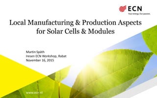 www.ecn.nl
Local Manufacturing & Production Aspects
for Solar Cells & Modules
Iresen ECN Workshop, Rabat
November 16, 2015
Martin Späth
 