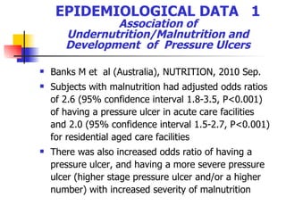EPIDEMIOLOGICAL DATA  1  Association of  Undernutrition/Malnutrition and Development  of  Pressure Ulcers Banks M et  al (Australia),  NUTRITION , 201 0 Sep. Subjects with malnutrition had adjusted odds ratios of 2.6 (95% confidence interval 1.8-3.5, P<0.001) of having a pressure ulcer in acute care facilities and 2.0 (95% confidence interval 1.5-2.7, P<0.001) for residential aged care facilities There was also increased odds ratio of having a pressure ulcer, and having a more severe pressure ulcer (higher stage pressure ulcer and/or a higher number) with increased severity of malnutrition  