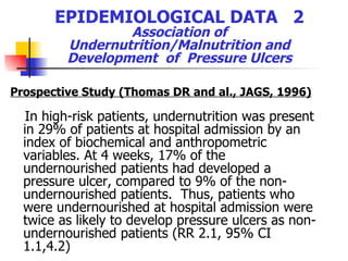 EPIDEMIOLOGICAL DATA  2  Association of  Undernutrition/Malnutrition and Development  of  Pressure Ulcers Prospective Study (Thomas DR and al., JAGS, 1996) In high-risk patients, undernutrition was present in 29% of patients at hospital admission by an index of biochemical and anthropometric variables. At 4 weeks, 17% of the undernourished patients had developed a pressure ulcer, compared to 9% of the non-undernourished patients.  Thus, patients who were undernourished at hospital admission were twice as likely to develop pressure ulcers as non-undernourished patients (RR 2.1, 95% CI 1.1,4.2)   