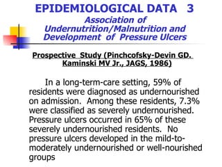 EPIDEMIOLOGICAL DATA  3   Association   of  Undernutrition/Malnutrition and Development  of  Pressure Ulcers Prospective  Study (Pinchcofsky-Devin GD.  Kaminski MV Jr., JAGS, 1986) In a long-term-care setting, 59% of residents were diagnosed as undernourished on admission.  Among these residents, 7.3% were classified as severely undernourished.  Pressure ulcers occurred in 65% of these severely undernourished residents.  No pressure ulcers developed in the mild-to-moderately undernourished or well-nourished groups   