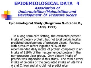 EPIDEMIOLOGICAL DATA  4   Association   of  Undernutrition/Malnutrition and Development  of  Pressure Ulcers Epidemiological Study (Bergstrom N.-Braden B., JAGS, 1992) In a long-term care setting, the estimated percent intake of dietary protein, but not total caloric intake,  predicted development of pressure ulcers.  Patients with pressure ulcers ingested 93% of the recommended daily intake of protein compared to an intake of 119% of the  recommended protein in the non-pressure ulcer group.  Only dietary intake of protein was important in this study.  The total dietary intake of calories or the calculated intake of vitamins A and C, iron and zinc did not predict ulcer development 