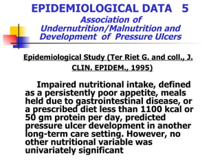 EPIDEMIOLOGICAL DATA  5   Association   of  Undernutrition/Malnutrition and Development  of  Pressure Ulcers Epidemiological Study (Ter Riet G. and coll., J. CLIN. EPIDEM., 1995) Impaired nutritional intake, defined as a persistently poor appetite, meals held due to gastrointestinal disease, or a prescribed diet less than 1100 kcal or 50 gm protein per day, predicted pressure ulcer development in another long-term care setting. However, no other nutritional variable was univariately significant   