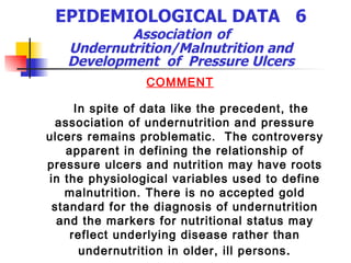 EPIDEMIOLOGICAL DATA  6   Association   of  Undernutrition/Malnutrition and Development  of  Pressure Ulcers COMMENT In spite of data like the precedent, the association of undernutrition and pressure ulcers remains problematic.  The controversy apparent in defining the relationship of pressure ulcers and nutrition may have roots in the physiological variables used to define malnutrition. There is no accepted gold standard for the diagnosis of undernutrition and the markers for nutritional status may reflect underlying disease rather than undernutrition in older, ill persons . 