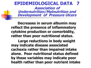 EPIDEMIOLOGICAL DATA  7   Association   of  Undernutrition/Malnutrition and Development  of  Pressure Ulcers Decreases in serum albumin may reflect the presence of inflammatory cytokine production or comorbidity, rather than poor nutritional status.  Large reductions in body weight may indicate disease associated cachexia rather than impaired intake alone.  Poor nutritional status defined by these variables may indicate poor health rather than poor nutrient intake   