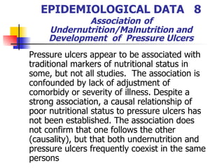 EPIDEMIOLOGICAL DATA  8   Association   of  Undernutrition/Malnutrition and Development  of  Pressure Ulcers Pressure ulcers appear to be associated with traditional markers of nutritional status in some, but not all studies.  The association is confounded by lack of adjustment of comorbidy or severity of illness. Despite a strong association, a causal relationship of poor nutritional status to pressure ulcers has not been established. The association does not confirm that one follows the other (causality), but that both undernutrition and pressure ulcers frequently coexist in the same persons 