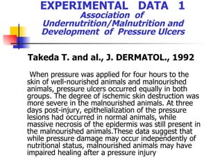 EXPERIMENTAL  DATA  1 Association  of  Undernutrition/Malnutrition and Development  of  Pressure Ulcers Takeda T. and al.,  J. DERMATOL., 1992 When pressure was applied for four hours to the skin of well-nourished animals and malnourished animals, pressure ulcers occurred equally in both groups. The degree of ischemic skin destruction was more severe in the malnourished animals. At three  days post-injury, epithelialization of the pressure lesions had occurred in normal animals,  while massive necrosis of the epidermis was still present in the malnourished animals.These data suggest that while pressure damage may occur independently of nutritional status, malnourished animals may have impaired healing after a pressure injury 