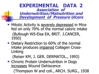 EXPERIMENTAL  DATA  2 Association  of  Undernutrition/Malnutrition and Development  of  Pressure Ulcers Mitotic Activity is  severely depressed  in Mice fed on only 70% of the normal caloric intake (Bullough WS-Eisa EA, BRIT. J.CANCER, 1950) Dietary Restriction to 60% of the normal intake produces  impaired  Collagen Cross-Linking (Reiser KM, J. GER. DERMATOL., 1993) Chronic Protein Undernutrition in Dogs  increases  Wound Dehiscence (Thompson W and coll., ARCH. SURG., 1938 