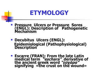 ETYMOLOGY Pressure  Ulcers or Pressure  Sores (ENGL): Description of  Pathogenetic  Mechanism Decubitus  Ulcers (ENGL): Epidemiological (Pathophysiological)  Description Escarre (FRAN): From the late Latin medical term  “eschara”   derivative of the ancient greek word  “ εσχάρα ”  signifying  « the   crust on the wound » 