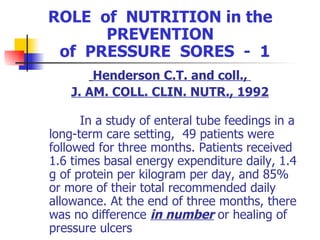 ROLE  of  NUTRITION in the  PREVENTION  of  PRESSURE  SORES  -  1 Henderson C.T. and coll.,  J. AM. COLL. CLIN. NUTR., 1992 In a study of enteral tube feedings in a long-term care setting,  49 patients were followed for three months. Patients received 1.6 times basal energy expenditure daily, 1.4 g of protein per kilogram per day, and 85% or more of their total recommended daily allowance. At the end of three months, there was no difference  in number  or healing of pressure ulcers   