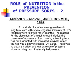 ROLE  of  NUTRITION in the  PREVENTION  of  PRESSURE  SORES  -  2 Mitchell S.L. and coll., ARCH. INT. MED., 1997 In  a study of survival among residents in long-term care with severe cognitive impairment, 135 residents were followed for 24 months. The reasons for the placement of a feeding tube included the presence of a pressure ulcer.  Having a feeding tube was not associated with increased survival; in fact the risk was slightly increased (OR 1.06).  There was no apparent effect of the prevalence of pressure ulcers in this group of enterally fed persons   