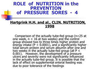 ROLE  of  NUTRITION in the  PREVENTION  of  PRESSURE  SORES  -  4 Hartgrink H.H. and al., CLIN. NUTRITION, 1998 Comparison of the actually tube-fed group (n=25 at one week, n = 16 at two weeks) and the control group showed two to three times higher protein and energy intake (P < 0.0001), and a significantly higher total serum protein and serum albumin after one and two weeks in the actually tube-fed group (all P < 0.001).  However, the development of a pressure ulcers and severity were not significantly influenced in the actually tube-fed group. It is possible that the lack of effect on supplemental enteral feeding was due to poor tolerance of the feedings   