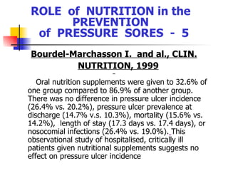 ROLE  of  NUTRITION in the  PREVENTION  of  PRESSURE  SORES  -  5 Bourdel-Marchasson I.  and al., CLIN. NUTRITION,  1999 Oral nutrition supplements were given to 32.6% of one group compared to 86.9% of another group.  There was no difference in pressure ulcer incidence (26.4% vs. 20.2%), pressure ulcer prevalence at discharge (14.7% v.s. 10.3%), mortality (15.6% vs. 14.2%),  length of stay (17.3 days vs. 17.4 days), or  nosocomial infections (26.4% vs. 19.0%).   This observational study of hospitalised, critically ill patients given nutritional supplements suggests no effect on pressure ulcer incidence   
