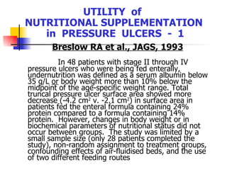 UTILITY  of  NUTRITIONAL SUPPLEMENTATION  in  PRESSURE  ULCERS  -  1 Breslow RA et al., JAGS, 1993 In 48 patients with stage II through IV pressure ulcers who were being fed enterally,  undernutrition was defined as a serum albumin below 35 g/L  or  body weight more than 10% below the midpoint of the age-specific weight range. Total truncal pressure ulcer surface area showed more decrease (-4.2 cm 2  v. -2.1 cm 2 ) in surface area in patients fed the enteral formula containing 24% protein compared to a formula containing 14% protein.  However, changes in body weight or in biochemical parameters of nutritional status did not occur between groups.  The study was limited by a small sample size (only 28 patients completed the study), non-random assignment to treatment groups, confounding effects of air-fluidised beds, and the use of two different feeding routes   