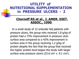 UTILITY  of  NUTRITIONAL SUPPLEMENTATION  in  PRESSURE  ULCERS  -  2 Chernoff RS et al., J. AMER. DIET. ASSOC., 1990  In a small study of 12 enterally fed patients with pressure ulcers, the group who received 1.8 g/kg of protein had a 73% improvement in pressure ulcer surface area compared to a 42% improvement in surface area in the group receiving 1.2 g/kg of protein despite the fact that the group that received the higher protein level began the study with larger surface area pressure ulcers (22.6 cm 2  v. 9.1 cm 2 )   