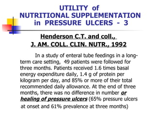 UTILITY  of  NUTRITIONAL SUPPLEMENTATION  in  PRESSURE  ULCERS  -  3 Henderson C.T. and coll.,  J. AM. COLL. CLIN. NUTR., 1992 In a study of enteral tube feedings in a long-term care setting,  49 patients were followed for three months. Patients received 1.6 times basal energy expenditure daily, 1.4 g of protein per kilogram per day, and 85% or more of their total recommended daily allowance. At the end of three months, there was no difference in number  or healing of pressure ulcers   (65% pressure ulcers  at onset and 61% prevalence at three months) 