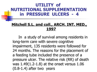 UTILITY  of  NUTRITIONAL SUPPLEMENTATION  in  PRESSURE  ULCERS  -  4 Mitchell S.L. and coll., ARCH. INT. MED., 1997 In  a study of survival among residents in long-term care with severe cognitive impairment, 135 residents were followed for 24 months. The reasons for the placement of a feeding tube included the presence of a pressure ulcer. The relative risk (RR) of death was 1.49(1.2-1.8) at the onset versus 1.06 (0.8-1.4) after two  years 
