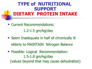 TYPE of  NUTRITIONAL  SUPPORT DIETARY  PROTEIN INTAKE Current Recommendations: 1.2-1.5 gm/kg/day Seem Inadequate in half of chronically ill elderly to MAINTAIN  Nitrogen Balance Possible- Logical  Recommendation:  1.5-1.8 gm/kg/day (values beyond that may cause dehydration) 