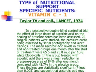 TYPE of  NUTRITIONAL  SUPPORT SPECIFIC  NUTRIENTS: VITAMIN  C  -  1 Taylor TV  and coll., LANCET, 1974 In a prospective double-blind controlled trial the effect of large doses of ascorbic acid on the healing of pressure-sores has been assessed. 20 surgical patients were studied, the pressure areas being assessed by serial photography and ulcer tracings. The mean ascorbic-acid levels in treated and non-treated groups one month after the start of treatment were 65.6 and 25.8 mug per 10-8 white blood-cells. In the group treated with ascorbic acid there was a mean reduction in pressure-sore area of 84% after one month compared with 42.7% in the placebo group. These findings are statistically significant (P less than 0.005) and suggest that ascorbic acid may accelerate the healing of pressure-sores 