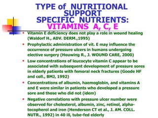 TYPE of  NUTRITIONAL  SUPPORT SPECIFIC  NUTRIENTS: VITAMINS  A, C, E Vitamin E deficiency does not play a role in wound healing (Waldorf H., ADV. DERM.,1995) Prophylactic administration of vit .  E may influence the occurrence of pressure ulcers in humans undergoing elective surgery  (Houwing R., J. WOUND CARE, 2000) Low concentrations of leucocyte vitamin C appear to be associated with subsequent development of pressure sores in elderly patients with femoral neck fractures  (Goode HF and coll., BMJ, 1992) Con centrations of albumin, haemoglobin, and vitamins A and E were similar in patients who developed a pressure sore and those who did not  (idem) Negative correlations with  pressure  ulcer number were observed for cholesterol, albumin, zinc, retinol, alpha-tocopherol and iron  (Henderson CT et al., J. AM. COLL. NUTR., 1992) in 40 ill, tube-fed elderly 