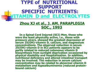 TYPE of  NUTRITIONAL  SUPPORT SPECIFIC  NUTRIENTS: VITAMIN  D and  ELECTROLYTES Zhou XJ et al., J. AM. PARAPLEGIA SOC., 1993 In a  S pinal  C ord  I njured (SCI) Men, those  wh o  w ere the  least physically active, i.e., those with pressure ulcers, showed the greatest depression of serum 25(OH)-vitamin D, calcium, and magnesium concentrations. The observed reduction in serum 25(OH)-vitamin D in SCI patients appears to be partly related to reduced cutaneous vitamin D biosynthesis from sunlight deprivation occasioned by physical disability and hospitalization. In addition, nutritional deficiency and altered intestinal transport may be involved. The reduction in serum calcium concentration may be related to abnormal vitamin D metabolism and hypoalbuminemia (reduced protein-bound calcium) 