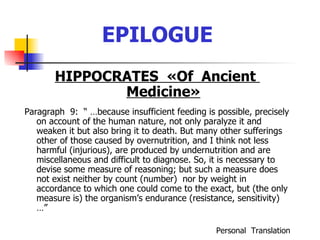 EPILOGUE HIPPOCRATES  « Of  Ancient  Medicine » Paragraph  9:  “ …because insufficient feeding is possible, precisely on account of the human nature, not only paralyze it and weaken it but also bring it to death. But many other sufferings other of those caused by overnutrition, and I think not less harmful (injurious), are produced by undernutrition and are miscellaneous and difficult to diagnose. So, it is necessary to devise some measure of reasoning; but such a measure does not exist neither by count (number)  nor by weight in accordance to which one could come to the exact, but (the only measure is) the organism’s endurance (resistance, sensitivity) …” Personal  Translation 