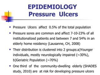EPIDEMIOLOGY  Pressure  Ulcers Pressure  Ulcers  affect  0.5% of the total population Pressure sores are common and affect  7- 10-2 3 % of all institutionalized patients  and  between 7 and 54% in an elderly home residency  (Lausanne, CH, 2008) Their distribution is clustered into 2 groups:a)Younger  individuals, mostly neurologically impaired (~30%), b)Geriatric Population (~70%) O ne third  of  the  community-dwelling  elderly (SHADES study, 2010)   are  at risk for developing pressure ulcers  