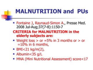 MALNUTRITION and  PUs Fontaine  J ,  Raynaud - Simon  A . ,  Presse Med. 2008 Jul-Aug;37(7-8):1150-7 CRITERIA  for  MALNUTRITION  in   the  elderly   subjects   are : W eight   loss  >  or  =5%  in  3  months   or  >  or  =10%  in  6  months ,  BMI<21  kg/m (2),  A lbumin <35  g/L   MNA ( Mini   Nutritional   Assessment )  score <17   