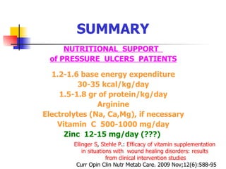 SUMMARY NUTRITIONAL  SUPPORT  of PRESSURE  ULCERS  PATIENTS 1.2-1.6 base energy expenditure 30-35 kcal/kg/day 1.5-1.8 gr of protein/kg/day Arginine Electrolytes (Na, Ca,Mg), if necessary Vitamin  C  500-1000 mg/day Zinc  12-15 mg/day (???)  Ellinger  S ,  Stehle  P . :   Efficacy   of   vitamin   supplementation   in   situations   with     wound   healing   disorders :  results   from   clinical   intervention   studies C urr Opin Clin Nutr Metab Care. 2009 Nov;12(6):588-95 