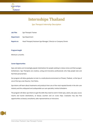 Internships Thailand | Spa Therapist Trainee
1
Internships Thailand
Spa Therapist Internship Description
Job Title: Spa Therapist Trainee
Department: Spa Department
Reports to: Head Therapist/ Assistant Spa Manager / Director or Company Owner
Program length
Minimum 3 months
Career Opportunities
Spas and salons are increasingly popular destinations for people seeking to reduce stress and feel younger.
Estheticians / Spa Therapists are creative, caring and innovative professionals who help people look and
feel their personal best.
Our program will allow graduates to train in a multicultural environment on Phuket, Thailand, at the Spa of
one of the top 5 star Resorts, Twin Palms.
Spa interns will learn about treatments and products from one of the most reputed brands in the skin care
industry and the undisputed and undisputable sun care specialist, Institut Esthederm.
The program will allow spa interns to get the skills they need to work in hotel spas, salons, day spas, luxury
resorts and tourist destinations, at beauty counters and on cruise ships. Graduates may also find
opportunities as beauty consultants; sales representatives or instructors.
1
 