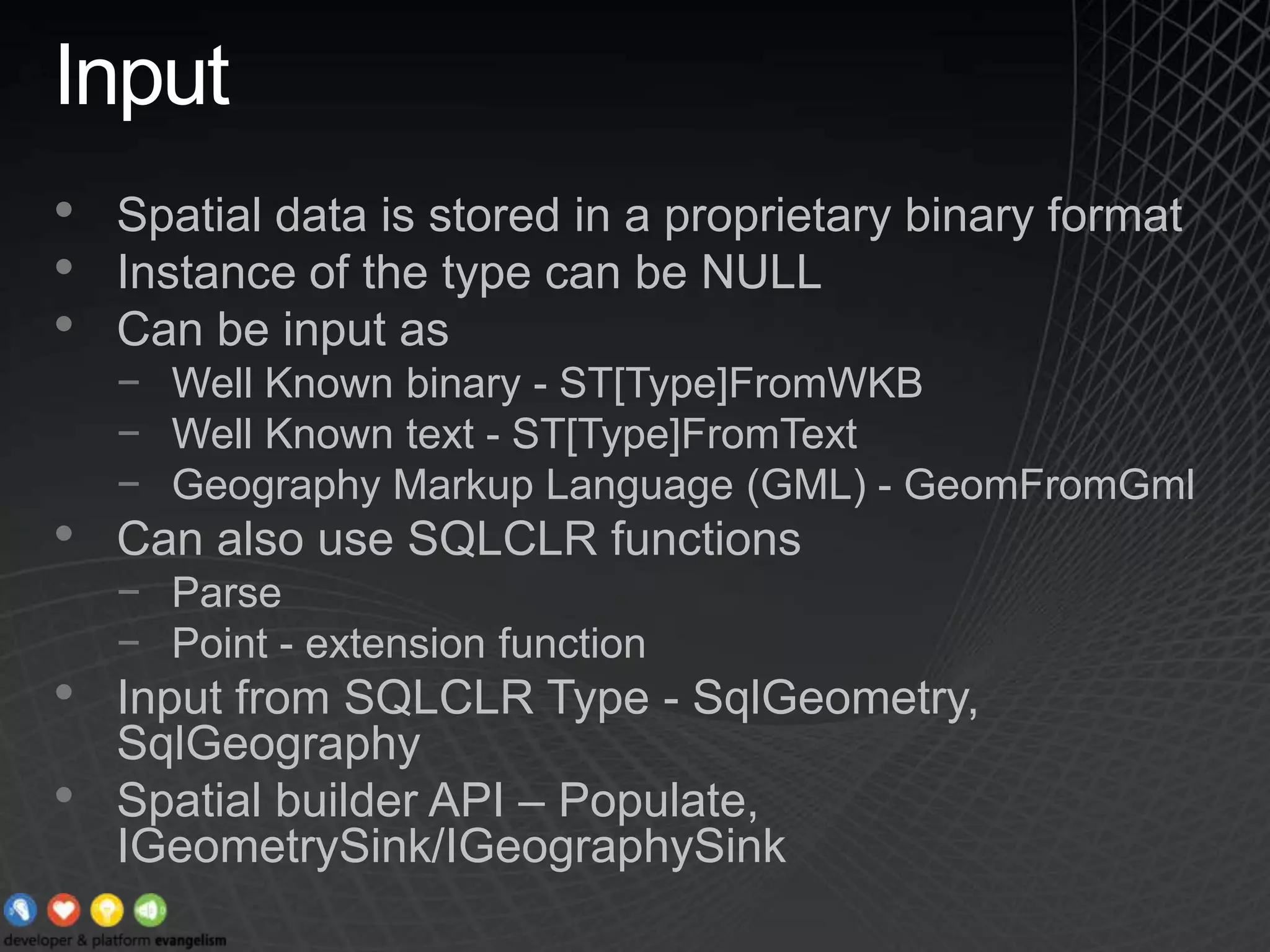 InputSpatial data is stored in a proprietary binary formatInstance of the type can be NULLCan be input asWell Known binary - ST[Type]FromWKBWell Known text - ST[Type]FromTextGeography Markup Language (GML) - GeomFromGmlCan also use SQLCLR functionsParsePoint - extension functionInput from SQLCLR Type - SqlGeometry, SqlGeographySpatial builder API – Populate, IGeometrySink/IGeographySink